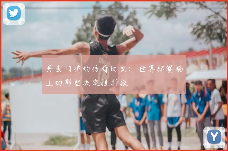 丹麦门将的传奇时刻：世界杯赛场上的那些决定性扑救