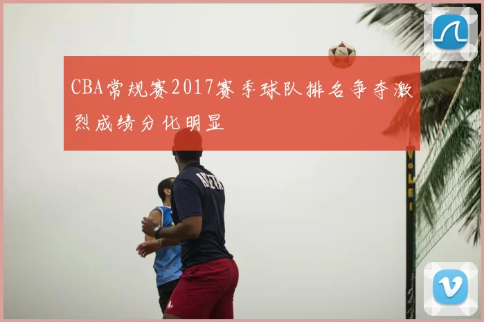 CBA常规赛2017赛季球队排名争夺激烈成绩分化明显