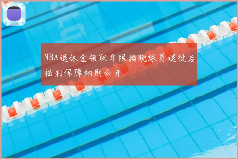NBA退休金领取年限揭晓球员退役后福利保障细则公开