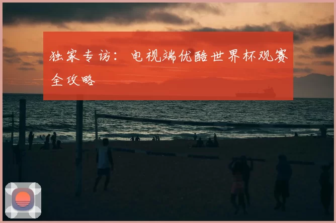 独家专访：电视端优酷世界杯观赛全攻略