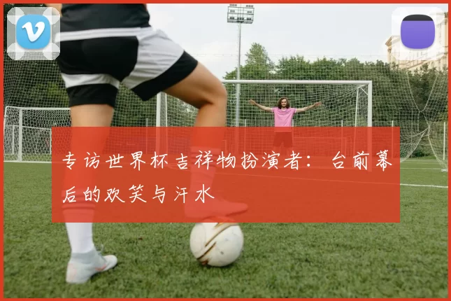 专访世界杯吉祥物扮演者：台前幕后的欢笑与汗水