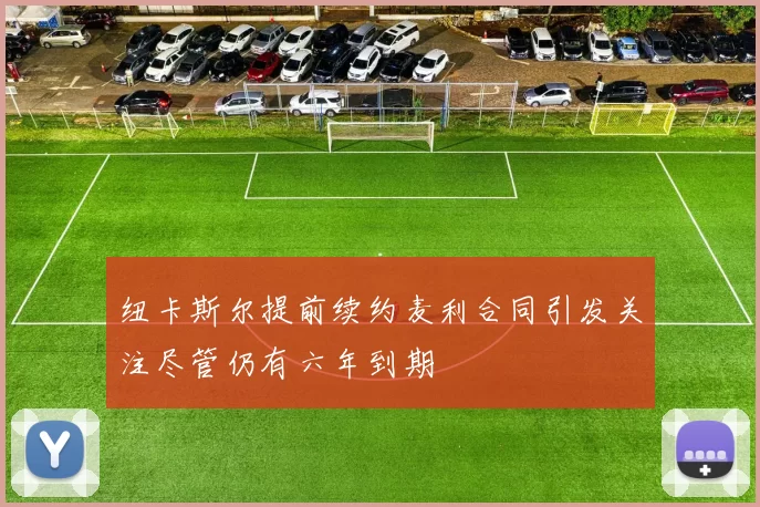 纽卡斯尔提前续约麦利合同引发关注尽管仍有六年到期