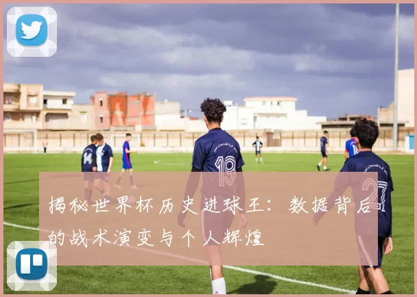 揭秘世界杯历史进球王:数据背后的战术演变与个人辉煌