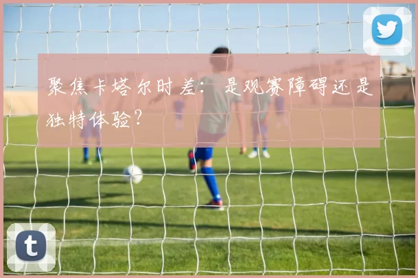聚焦卡塔尔时差:是观赛障碍还是独特体验?