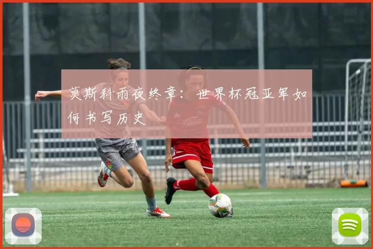 莫斯科雨夜终章：世界杯冠亚军如何书写历史