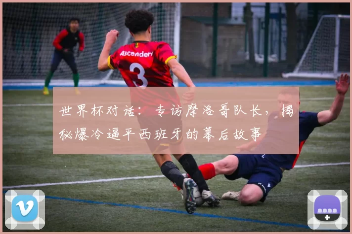 世界杯对话：专访摩洛哥队长，揭秘爆冷逼平西班牙的幕后故事