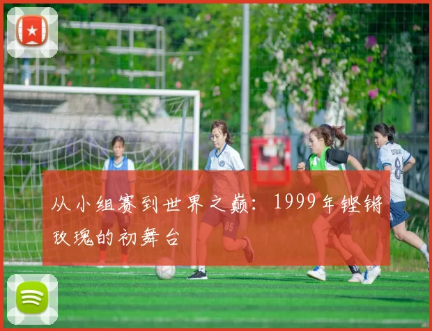 从小组赛到世界之巅：1999年铿锵玫瑰的初舞台