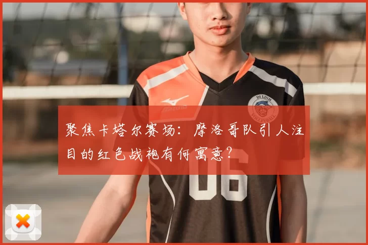 聚焦卡塔尔赛场:摩洛哥队引人注目的红色战袍有何寓意?