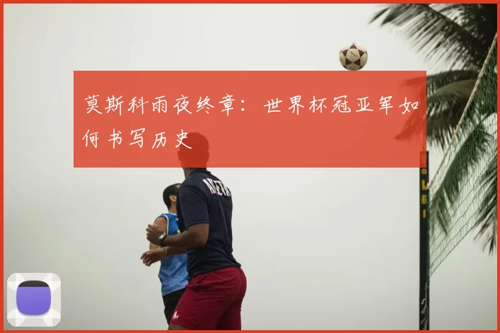 莫斯科雨夜终章：世界杯冠亚军如何书写历史