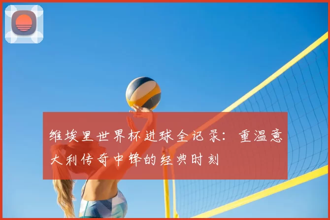 维埃里世界杯进球全记录:重温意大利传奇中锋的经典时刻