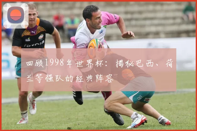 回顾1998年世界杯:揭秘巴西、荷兰等强队的经典阵容