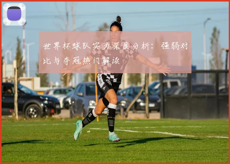 世界杯球队实力深度分析：强弱对比与夺冠热门解读