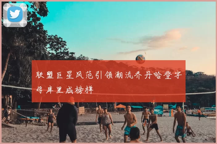 联盟巨星风范引领潮流乔丹哈登字母库里成榜样