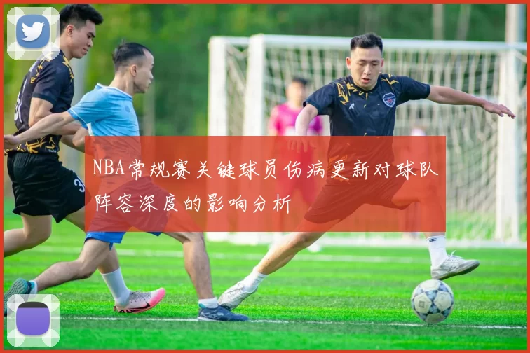 NBA常规赛关键球员伤病更新对球队阵容深度的影响分析