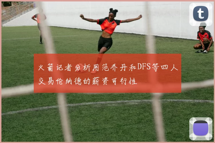 火箭记者分析用范乔丹和DFS等四人交易伦纳德的薪资可行性