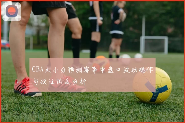 CBA大小分预测赛事中盘口波动规律与投注热度分析