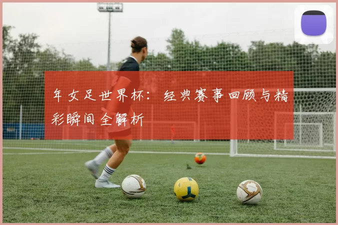 年女足世界杯:经典赛事回顾与精彩瞬间全解析