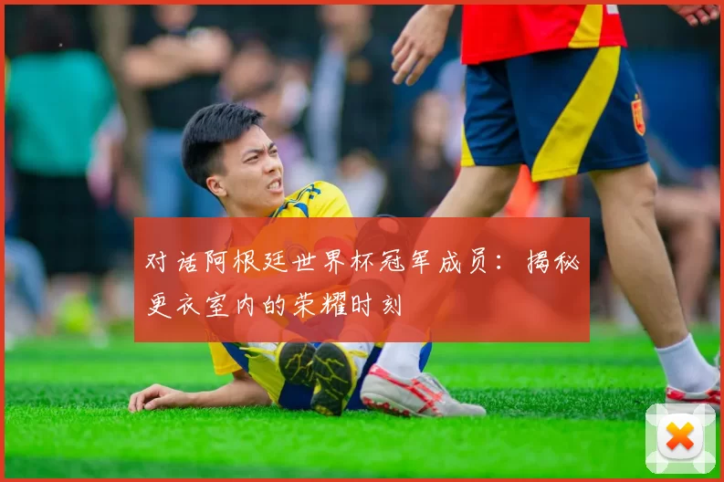 对话阿根廷世界杯冠军成员：揭秘更衣室内的荣耀时刻