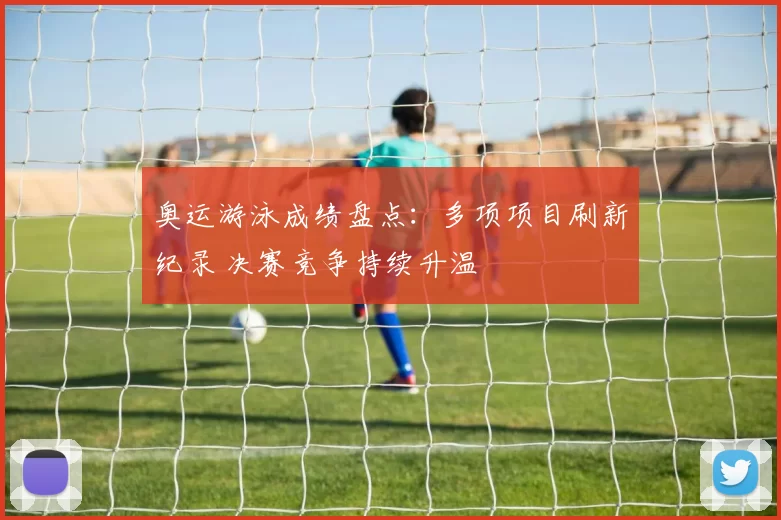 奥运游泳成绩盘点：多项项目刷新纪录 决赛竞争持续升温