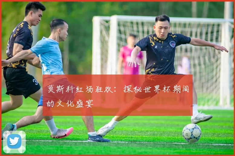 莫斯科红场狂欢：探秘世界杯期间的文化盛宴
