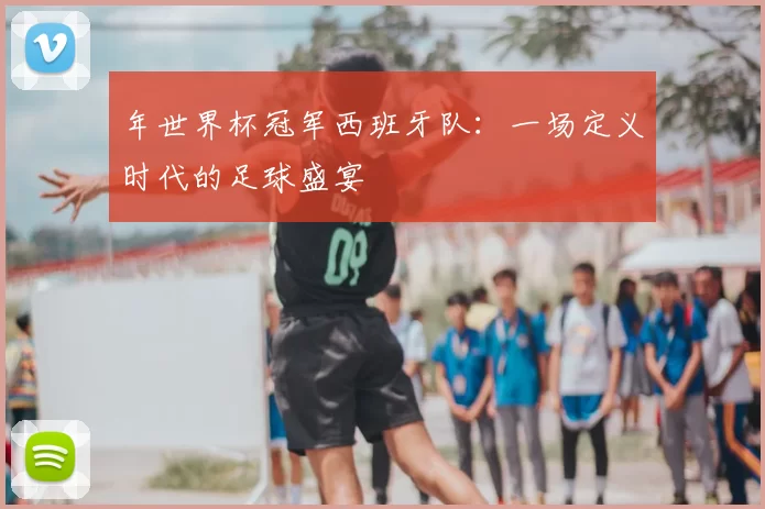年世界杯冠军西班牙队:一场定义时代的足球盛宴