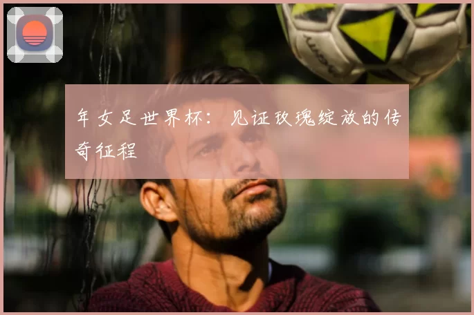 年女足世界杯：见证玫瑰绽放的传奇征程