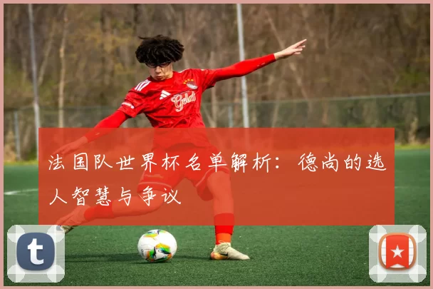法国队世界杯名单解析:德尚的选人智慧与争议