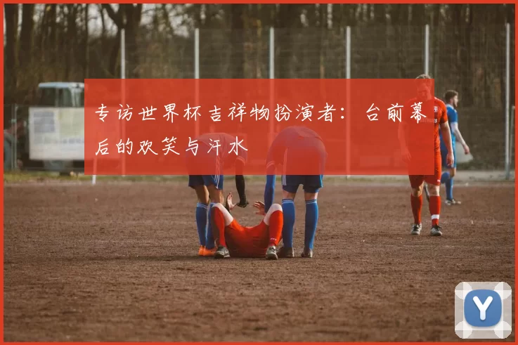 专访世界杯吉祥物扮演者：台前幕后的欢笑与汗水