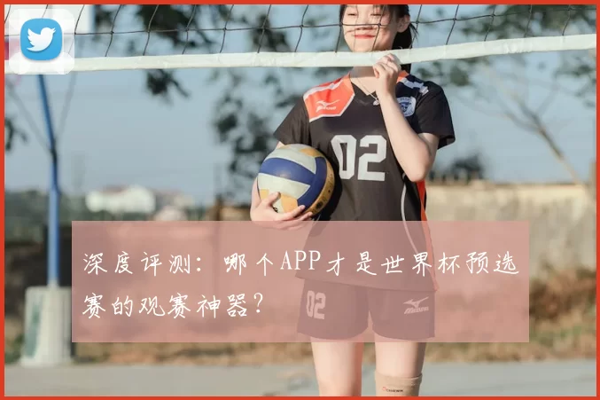 深度评测:哪个APP才是世界杯预选赛的观赛神器?