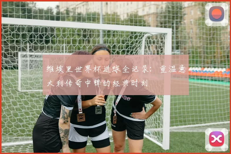 维埃里世界杯进球全记录：重温意大利传奇中锋的经典时刻