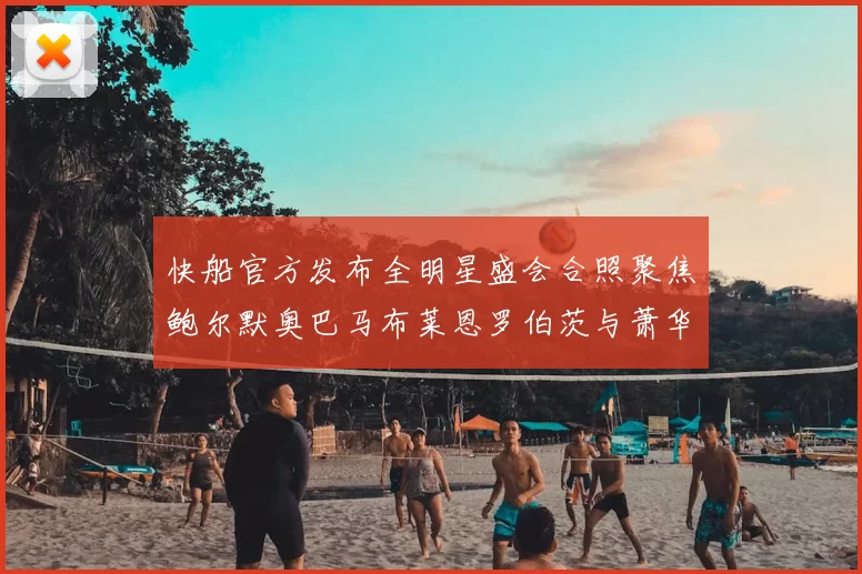 快船官方发布全明星盛会合照聚焦鲍尔默奥巴马布莱恩罗伯茨与萧华同框亮相
