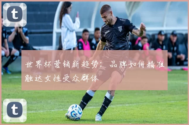 世界杯营销新趋势：品牌如何精准触达女性受众群体