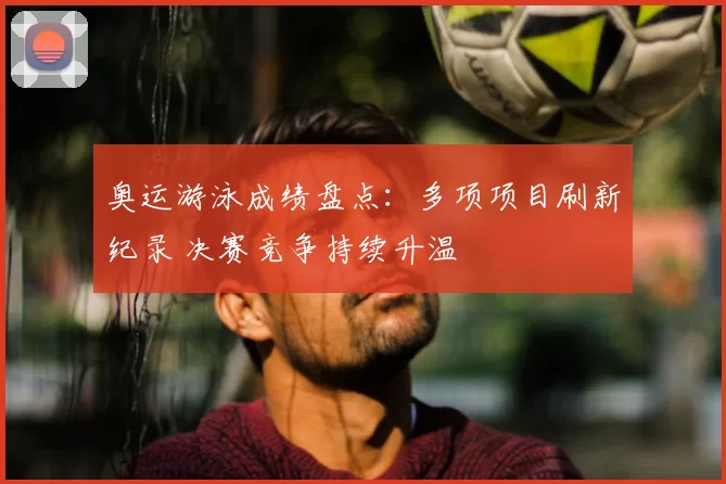 奥运游泳成绩盘点：多项项目刷新纪录 决赛竞争持续升温
