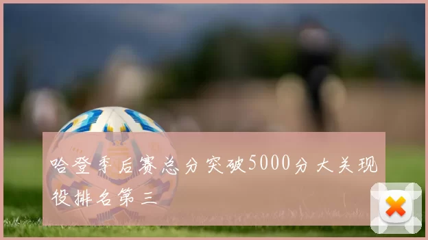 哈登季后赛总分突破5000分大关现役排名第三