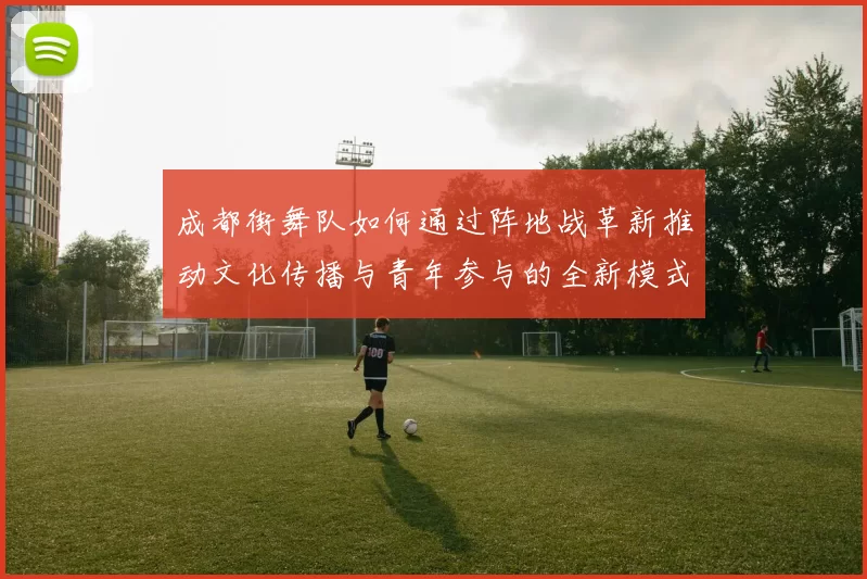 成都街舞队如何通过阵地战革新推动文化传播与青年参与的全新模式