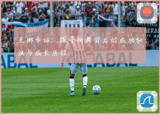 王娜专访:探寻街舞背后的成功秘诀与成长历程