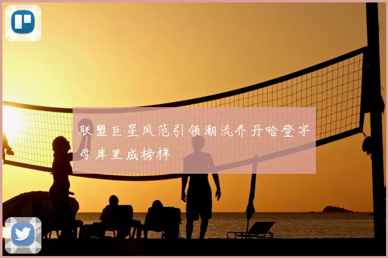 联盟巨星风范引领潮流乔丹哈登字母库里成榜样