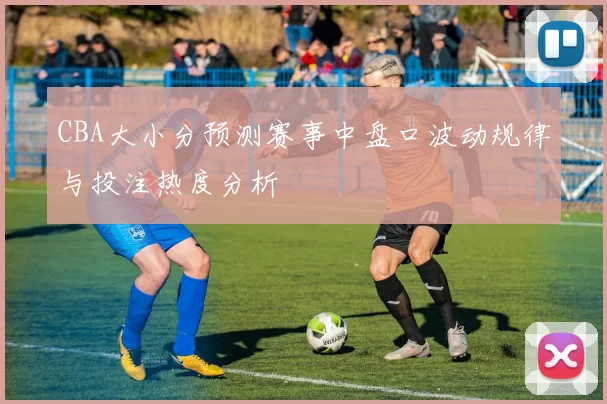CBA大小分预测赛事中盘口波动规律与投注热度分析