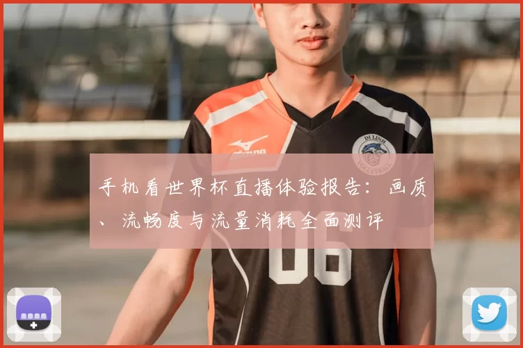 手机看世界杯直播体验报告:画质、流畅度与流量消耗全面测评