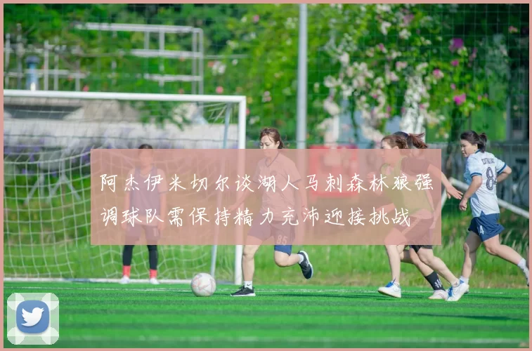 阿杰伊米切尔谈湖人马刺森林狼强调球队需保持精力充沛迎接挑战