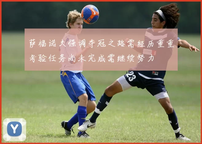 萨福诺夫强调夺冠之路需经历重重考验任务尚未完成需继续努力