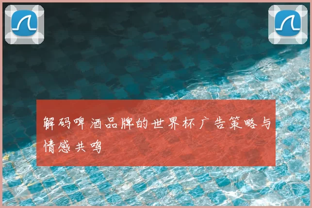 解码啤酒品牌的世界杯广告策略与情感共鸣