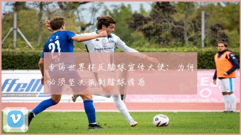 专访世界杯反赌球宣传大使：为何必须坚决抵制赌球诱惑
