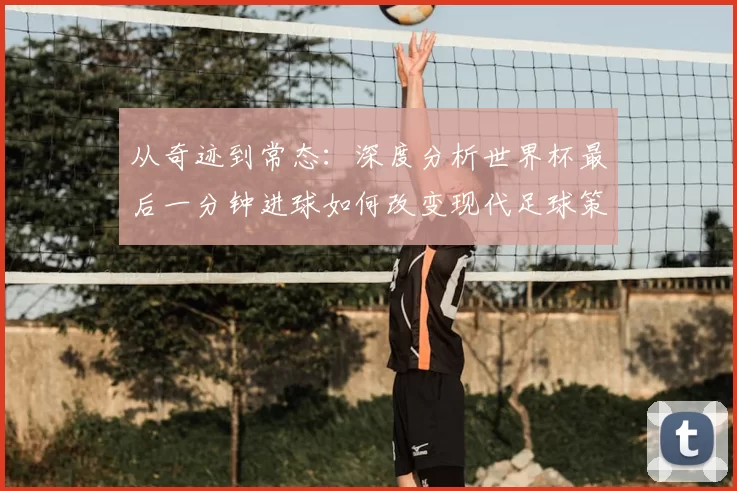 从奇迹到常态：深度分析世界杯最后一分钟进球如何改变现代足球策略