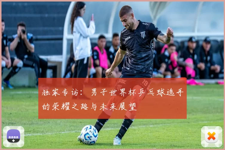独家专访:男子世界杯乒乓球选手的荣耀之路与未来展望