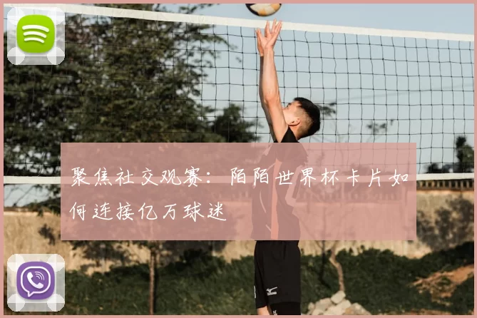 聚焦社交观赛：陌陌世界杯卡片如何连接亿万球迷