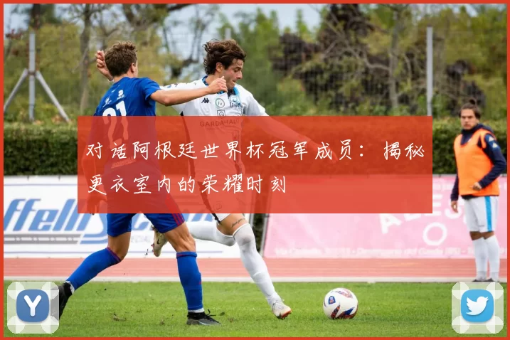 对话阿根廷世界杯冠军成员：揭秘更衣室内的荣耀时刻