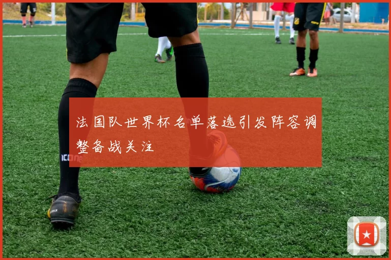 法国队世界杯名单落选引发阵容调整备战关注